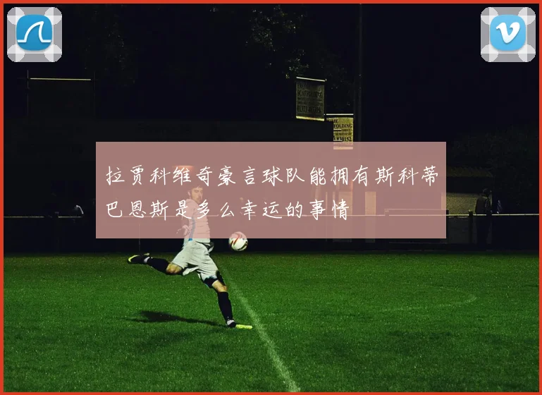 拉贾科维奇豪言球队能拥有斯科蒂巴恩斯是多么幸运的事情