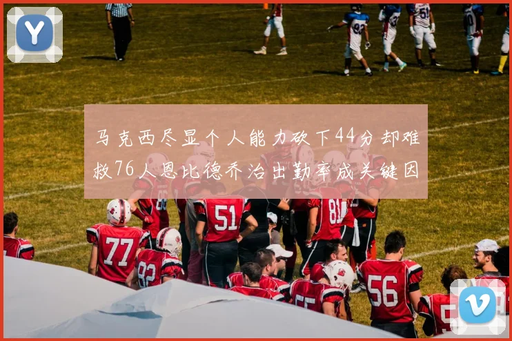 马克西尽显个人能力砍下44分却难救76人恩比德乔治出勤率成关键因素