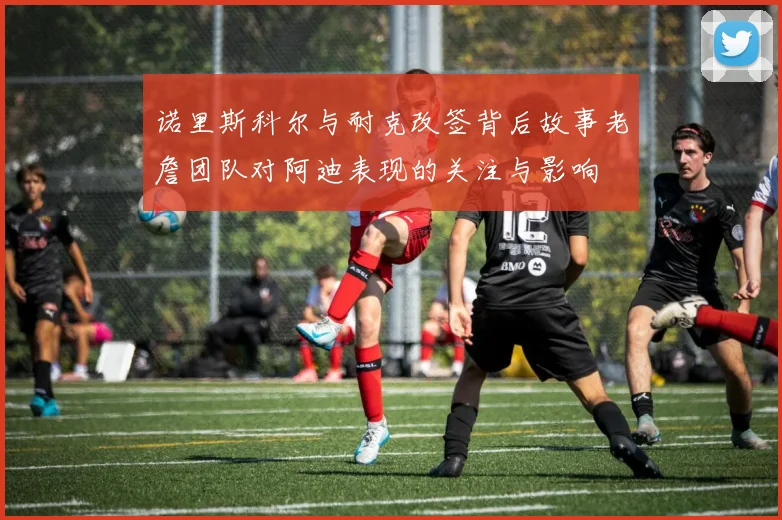 诺里斯科尔与耐克改签背后故事老詹团队对阿迪表现的关注与影响