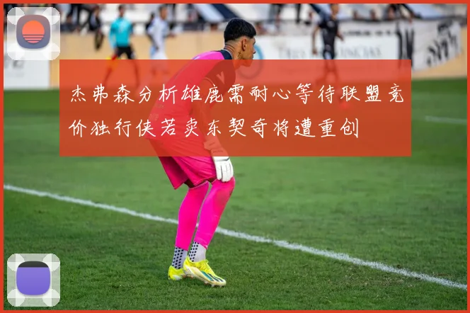 杰弗森分析雄鹿需耐心等待联盟竞价独行侠若卖东契奇将遭重创