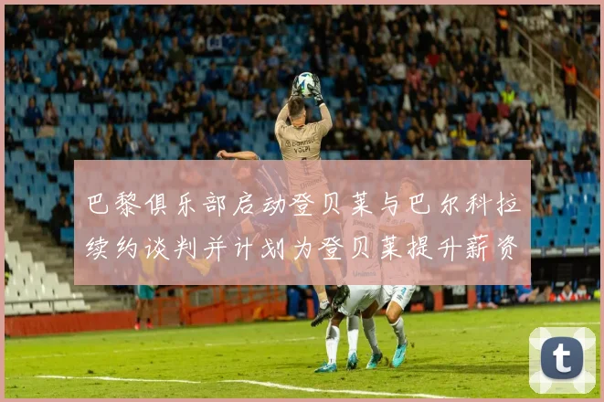 巴黎俱乐部启动登贝莱与巴尔科拉续约谈判并计划为登贝莱提升薪资待遇