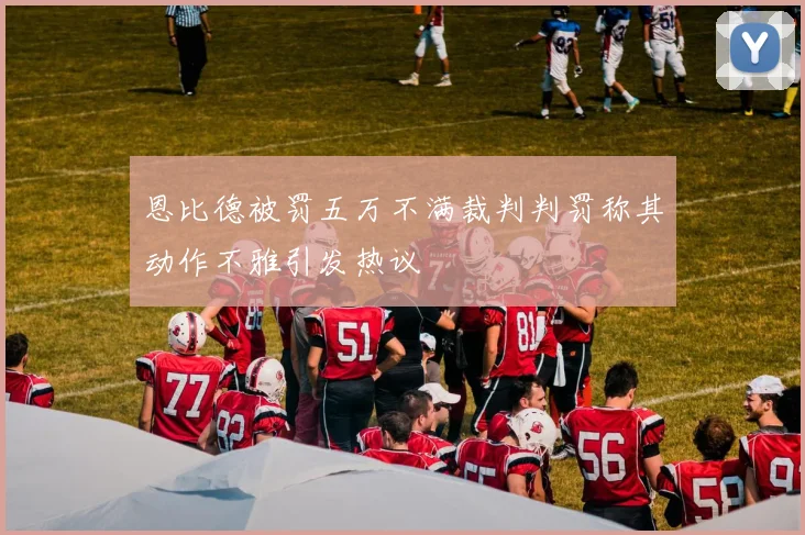 恩比德被罚五万不满裁判判罚称其动作不雅引发热议