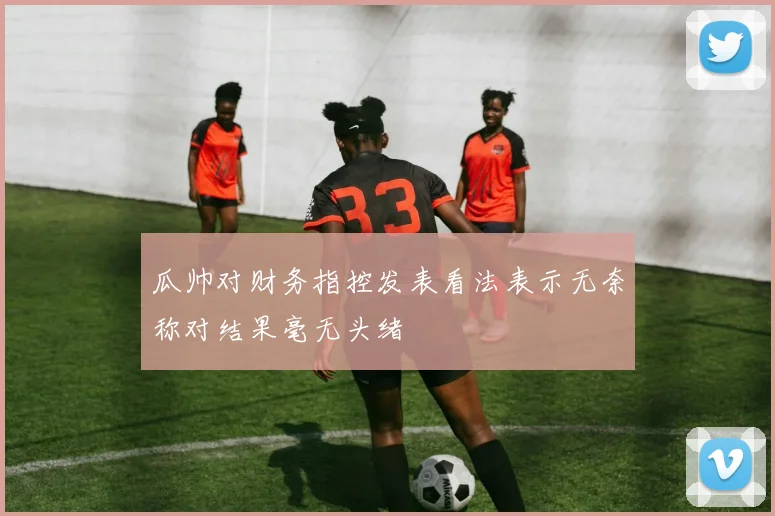 瓜帅对财务指控发表看法表示无奈称对结果毫无头绪