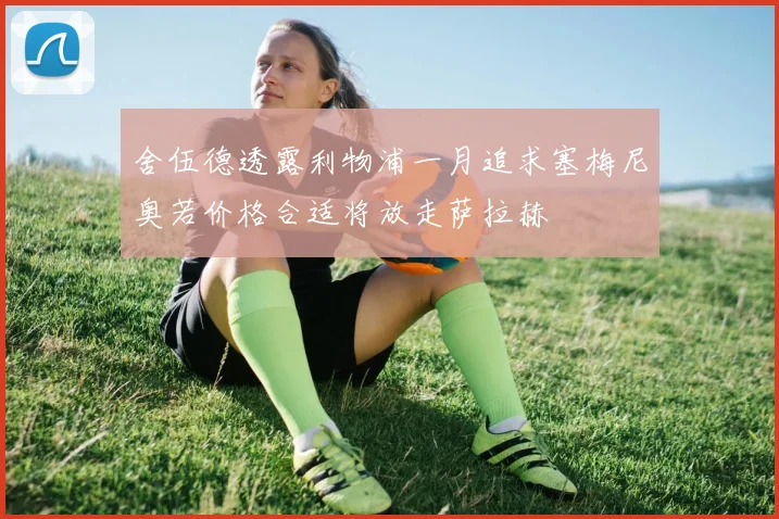 舍伍德透露利物浦一月追求塞梅尼奥若价格合适将放走萨拉赫
