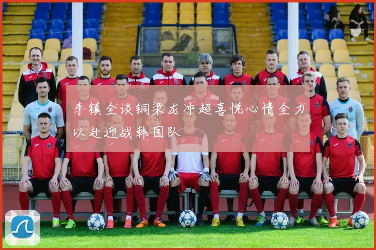 李镇全谈铜梁龙冲超喜悦心情全力以赴迎战韩国队