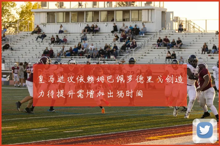 皇马进攻依赖姆巴佩罗德里戈创造力待提升需增加出场时间