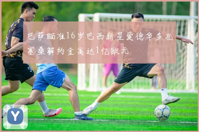 巴萨瞄准16岁巴西新星爱德华多孔塞桑解约金高达1亿欧元