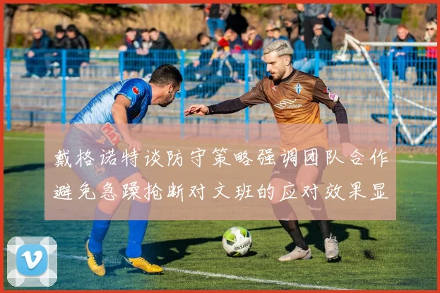 戴格诺特谈防守策略强调团队合作避免急躁抢断对文班的应对效果显著