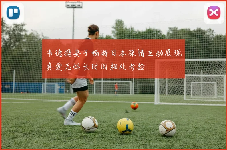 韦德携妻子畅游日本深情互动展现真爱无惧长时间相处考验