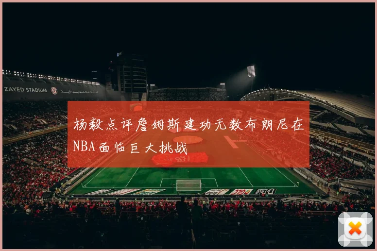 杨毅点评詹姆斯建功无数布朗尼在NBA面临巨大挑战