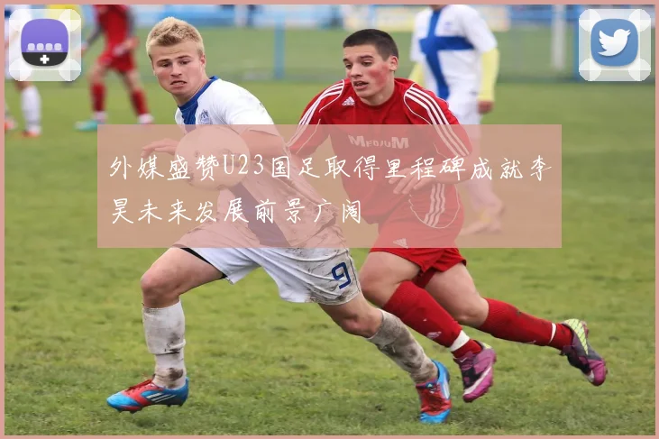 外媒盛赞U23国足取得里程碑成就李昊未来发展前景广阔