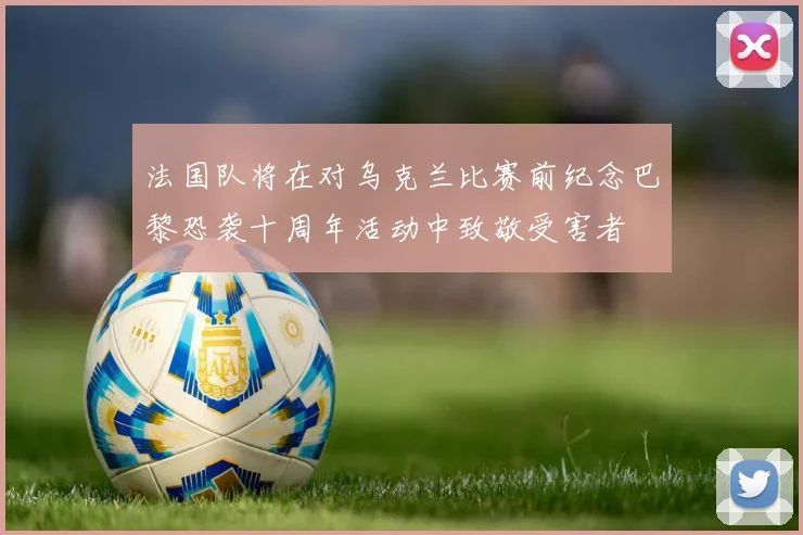 法国队将在对乌克兰比赛前纪念巴黎恐袭十周年活动中致敬受害者