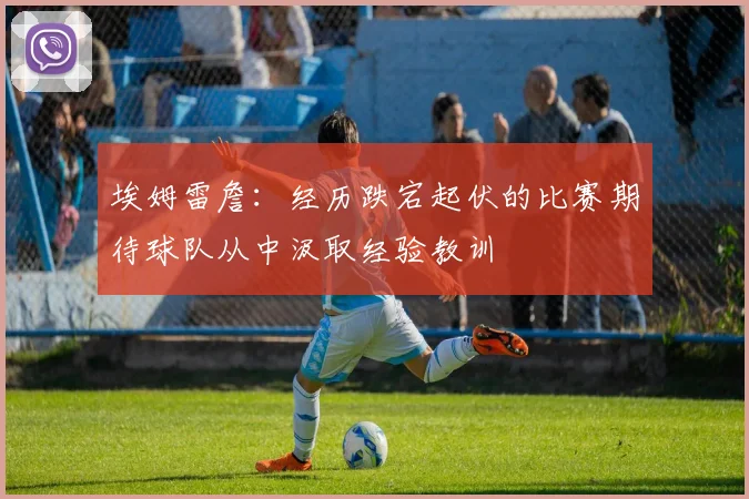 埃姆雷詹：经历跌宕起伏的比赛期待球队从中汲取经验教训
