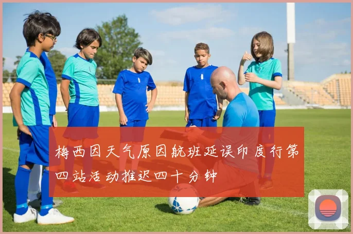 梅西因天气原因航班延误印度行第四站活动推迟四十分钟